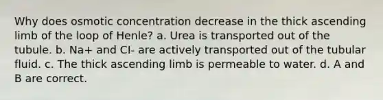 Why does osmotic concentration decrease in the thick ascending limb of the loop of Henle? a. Urea is transported out of the tubule. b. Na+ and CI- are actively transported out of the tubular fluid. c. The thick ascending limb is permeable to water. d. A and B are correct.