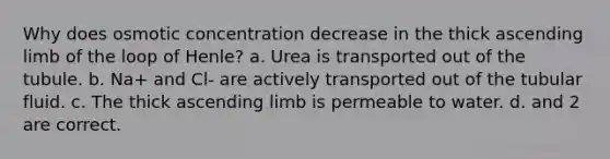 Why does osmotic concentration decrease in the thick ascending limb of the loop of Henle? a. Urea is transported out of the tubule. b. Na+ and Cl- are actively transported out of the tubular fluid. c. The thick ascending limb is permeable to water. d. and 2 are correct.