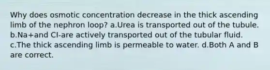 Why does osmotic concentration decrease in the thick ascending limb of the nephron loop? a.Urea is transported out of the tubule. b.Na+and CI-are actively transported out of the tubular fluid. c.The thick ascending limb is permeable to water. d.Both A and B are correct.