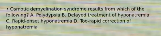 • Osmotic demyelination syndrome results from which of the following? A. Polydypsia B. Delayed treatment of hyponatremia C. Rapid-onset hyponatremia D. Too-rapid correction of hyponatremia