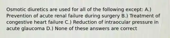 Osmotic diuretics are used for all of the following except: A.) Prevention of acute renal failure during surgery B.) Treatment of congestive heart failure C.) Reduction of intraocular pressure in acute glaucoma D.) None of these answers are correct