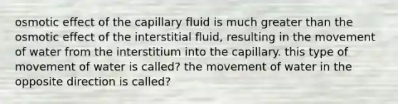 osmotic effect of the capillary fluid is much greater than the osmotic effect of the interstitial fluid, resulting in the movement of water from the interstitium into the capillary. this type of movement of water is called? the movement of water in the opposite direction is called?