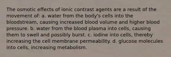 The osmotic effects of ionic contrast agents are a result of the movement of: a. water from the body's cells into the bloodstream, causing increased blood volume and higher blood pressure. b. water from the blood plasma into cells, causing them to swell and possibly burst. c. iodine into cells, thereby increasing the cell membrane permeability. d. glucose molecules into cells, increasing metabolism.