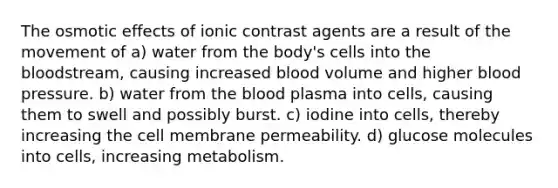 The osmotic effects of ionic contrast agents are a result of the movement of a) water from the body's cells into the bloodstream, causing increased blood volume and higher blood pressure. b) water from the blood plasma into cells, causing them to swell and possibly burst. c) iodine into cells, thereby increasing the cell membrane permeability. d) glucose molecules into cells, increasing metabolism.