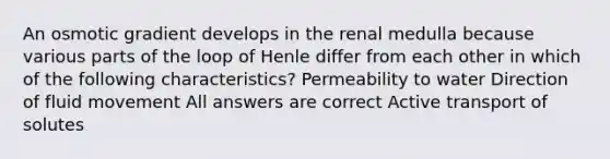 An osmotic gradient develops in the renal medulla because various parts of the loop of Henle differ from each other in which of the following characteristics? Permeability to water Direction of fluid movement All answers are correct Active transport of solutes