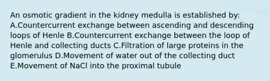 An osmotic gradient in the kidney medulla is established by: A.Countercurrent exchange between ascending and descending loops of Henle B.Countercurrent exchange between the loop of Henle and collecting ducts C.Filtration of large proteins in the glomerulus D.Movement of water out of the collecting duct E.Movement of NaCl into the proximal tubule