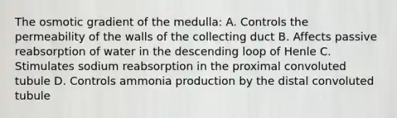 The osmotic gradient of the medulla: A. Controls the permeability of the walls of the collecting duct B. Affects passive reabsorption of water in the descending loop of Henle C. Stimulates sodium reabsorption in the proximal convoluted tubule D. Controls ammonia production by the distal convoluted tubule