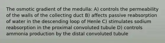 The osmotic gradient of the medulla: A) controls the permeability of the walls of the collecting duct B) affects passive reabsorption of water in the descending loop of Henle C) stimulates sodium reabsorption in the proximal convoluted tubule D) controls ammonia production by the distal convoluted tubule