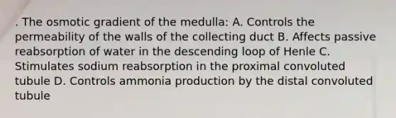 . The osmotic gradient of the medulla: A. Controls the permeability of the walls of the collecting duct B. Affects passive reabsorption of water in the descending loop of Henle C. Stimulates sodium reabsorption in the proximal convoluted tubule D. Controls ammonia production by the distal convoluted tubule