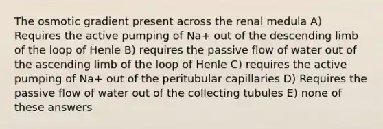 The osmotic gradient present across the renal medula A) Requires the active pumping of Na+ out of the descending limb of the loop of Henle B) requires the passive flow of water out of the ascending limb of the loop of Henle C) requires the active pumping of Na+ out of the peritubular capillaries D) Requires the passive flow of water out of the collecting tubules E) none of these answers