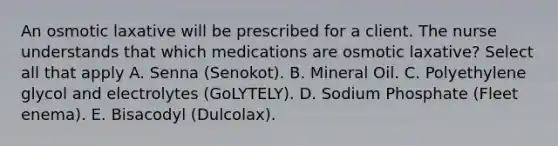 An osmotic laxative will be prescribed for a client. The nurse understands that which medications are osmotic laxative? Select all that apply A. Senna (Senokot). B. Mineral Oil. C. Polyethylene glycol and electrolytes (GoLYTELY). D. Sodium Phosphate (Fleet enema). E. Bisacodyl (Dulcolax).