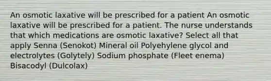 An osmotic laxative will be prescribed for a patient An osmotic laxative will be prescribed for a patient. The nurse understands that which medications are osmotic laxative? Select all that apply Senna (Senokot) Mineral oil Polyehylene glycol and electrolytes (Golytely) Sodium phosphate (Fleet enema) Bisacodyl (Dulcolax)