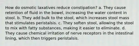 How do osmotic laxatives reduce constipation? a. They cause retention of fluid in the bowel, increasing the water content in stool. b. They add bulk to the stool, which increases stool mass that stimulates peristalsis. c. They soften stool, allowing the stool to mix with fatty substances, making it easier to eliminate. d. They cause chemical irritation of nerve receptors in the intestinal lining, which then triggers peristalsis.