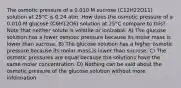 The osmotic pressure of a 0.010 M sucrose (C12H22O11) solution at 25°C is 0.24 atm. How does the osmotic pressure of a 0.010 M glucose (C6H12O6) solution at 25°C compare to this?Note that neither solute is volatile or ionizable. A) The glucose solution has a lower osmotic pressure because its molar mass is lower than sucrose. B) The glucose solution has a higher osmotic pressure because its molar mass is lower than sucrose. C) The osmotic pressures are equal because the solutions have the same molar concentration. D) Nothing can be said about the osmotic pressure of the glucose solution without more information.