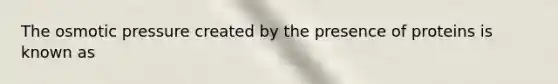 The osmotic pressure created by the presence of proteins is known as