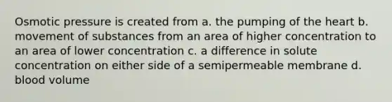 Osmotic pressure is created from a. the pumping of the heart b. movement of substances from an area of higher concentration to an area of lower concentration c. a difference in solute concentration on either side of a semipermeable membrane d. blood volume