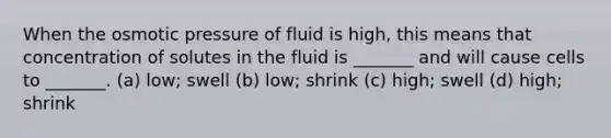 When the osmotic pressure of fluid is high, this means that concentration of solutes in the fluid is _______ and will cause cells to _______. (a) low; swell (b) low; shrink (c) high; swell (d) high; shrink