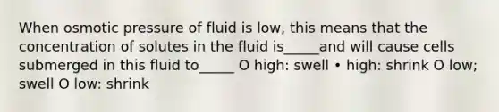 When osmotic pressure of fluid is low, this means that the concentration of solutes in the fluid is_____and will cause cells submerged in this fluid to_____ O high: swell • high: shrink O low; swell O low: shrink