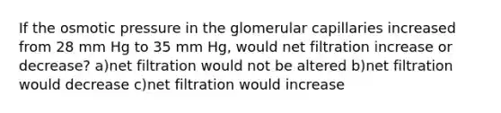 If the osmotic pressure in the glomerular capillaries increased from 28 mm Hg to 35 mm Hg, would net filtration increase or decrease? a)net filtration would not be altered b)net filtration would decrease c)net filtration would increase