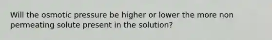 Will the osmotic pressure be higher or lower the more non permeating solute present in the solution?