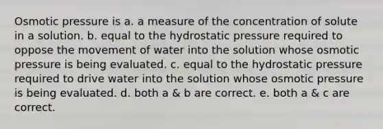 Osmotic pressure is a. a measure of the concentration of solute in a solution. b. equal to the hydrostatic pressure required to oppose the movement of water into the solution whose osmotic pressure is being evaluated. c. equal to the hydrostatic pressure required to drive water into the solution whose osmotic pressure is being evaluated. d. both a & b are correct. e. both a & c are correct.