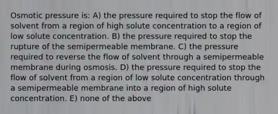 Osmotic pressure is: A) the pressure required to stop the flow of solvent from a region of high solute concentration to a region of low solute concentration. B) the pressure required to stop the rupture of the semipermeable membrane. C) the pressure required to reverse the flow of solvent through a semipermeable membrane during osmosis. D) the pressure required to stop the flow of solvent from a region of low solute concentration through a semipermeable membrane into a region of high solute concentration. E) none of the above