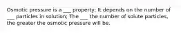 Osmotic pressure is a ___ property; It depends on the number of ___ particles in solution; The ___ the number of solute particles, the greater the osmotic pressure will be.