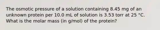 The osmotic pressure of a solution containing 8.45 mg of an unknown protein per 10.0 mL of solution is 3.53 torr at 25 °C. What is the molar mass (in g/mol) of the protein?