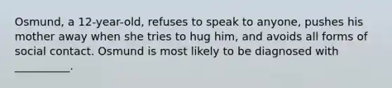 Osmund, a 12-year-old, refuses to speak to anyone, pushes his mother away when she tries to hug him, and avoids all forms of social contact. Osmund is most likely to be diagnosed with __________.