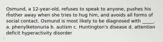 Osmund, a 12-year-old, refuses to speak to anyone, pushes his mother away when she tries to hug him, and avoids all forms of social contact. Osmund is most likely to be diagnosed with _____. a. phenylketonuria b. autism c. Huntington's disease d. attention deficit hyperactivity disorder