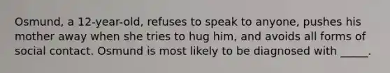 Osmund, a 12-year-old, refuses to speak to anyone, pushes his mother away when she tries to hug him, and avoids all forms of social contact. Osmund is most likely to be diagnosed with _____.