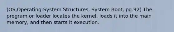 (OS,Operating-System Structures, System Boot, pg.92) The program or loader locates the kernel, loads it into the main memory, and then starts it execution.