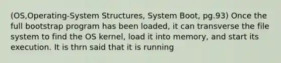 (OS,Operating-System Structures, System Boot, pg.93) Once the full bootstrap program has been loaded, it can transverse the file system to find the OS kernel, load it into memory, and start its execution. It is thrn said that it is running