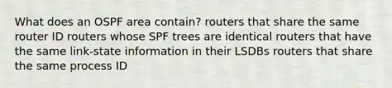 What does an OSPF area contain? routers that share the same router ID routers whose SPF trees are identical routers that have the same link-state information in their LSDBs routers that share the same process ID