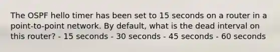 The OSPF hello timer has been set to 15 seconds on a router in a point-to-point network. By default, what is the dead interval on this router? - 15 seconds - 30 seconds - 45 seconds - 60 seconds