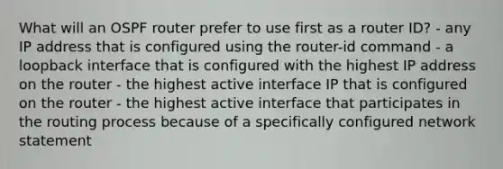 What will an OSPF router prefer to use first as a router ID? - any IP address that is configured using the router-id command - a loopback interface that is configured with the highest IP address on the router - the highest active interface IP that is configured on the router - the highest active interface that participates in the routing process because of a specifically configured network statement