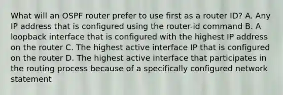 What will an OSPF router prefer to use first as a router ID? A. Any IP address that is configured using the router-id command B. A loopback interface that is configured with the highest IP address on the router C. The highest active interface IP that is configured on the router D. The highest active interface that participates in the routing process because of a specifically configured network statement