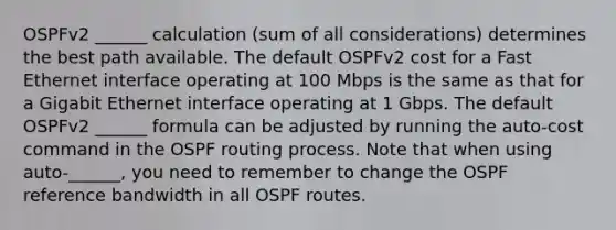 OSPFv2 ______ calculation (sum of all considerations) determines the best path available. The default OSPFv2 cost for a Fast Ethernet interface operating at 100 Mbps is the same as that for a Gigabit Ethernet interface operating at 1 Gbps. The default OSPFv2 ______ formula can be adjusted by running the auto-cost command in the OSPF routing process. Note that when using auto-______, you need to remember to change the OSPF reference bandwidth in all OSPF routes.