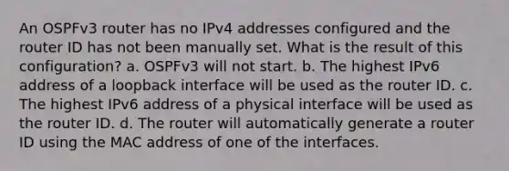 An OSPFv3 router has no IPv4 addresses configured and the router ID has not been manually set. What is the result of this configuration? a. OSPFv3 will not start. b. The highest IPv6 address of a loopback interface will be used as the router ID. c. The highest IPv6 address of a physical interface will be used as the router ID. d. The router will automatically generate a router ID using the MAC address of one of the interfaces.