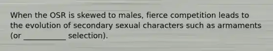 When the OSR is skewed to males, fierce competition leads to the evolution of secondary sexual characters such as armaments (or ___________ selection).