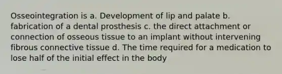 Osseointegration is a. Development of lip and palate b. fabrication of a dental prosthesis c. the direct attachment or connection of osseous tissue to an implant without intervening fibrous connective tissue d. The time required for a medication to lose half of the initial effect in the body