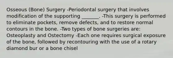 Osseous (Bone) Surgery -Periodontal surgery that involves modification of the supporting _______. -This surgery is performed to eliminate pockets, remove defects, and to restore normal contours in the bone. -Two types of bone surgeries are: Osteoplasty and Ostectomy -Each one requires surgical exposure of the bone, followed by recontouring with the use of a rotary diamond bur or a bone chisel