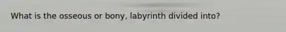 What is the osseous or bony, labyrinth divided into?