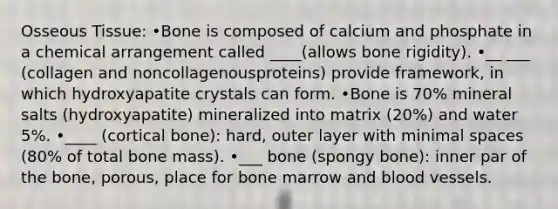 Osseous Tissue: •Bone is composed of calcium and phosphate in a chemical arrangement called ____(allows bone rigidity). •__ ___ (collagen and noncollagenousproteins) provide framework, in which hydroxyapatite crystals can form. •Bone is 70% mineral salts (hydroxyapatite) mineralized into matrix (20%) and water 5%. •____ (cortical bone): hard, outer layer with minimal spaces (80% of total bone mass). •___ bone (spongy bone): inner par of the bone, porous, place for bone marrow and blood vessels.