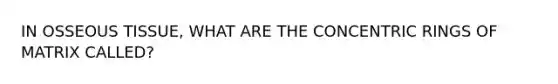 IN OSSEOUS TISSUE, WHAT ARE THE CONCENTRIC RINGS OF MATRIX CALLED?