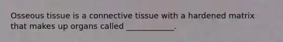 Osseous tissue is a <a href='https://www.questionai.com/knowledge/kYDr0DHyc8-connective-tissue' class='anchor-knowledge'>connective tissue</a> with a hardened matrix that makes up organs called ____________.