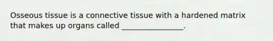 Osseous tissue is a connective tissue with a hardened matrix that makes up organs called ________________.