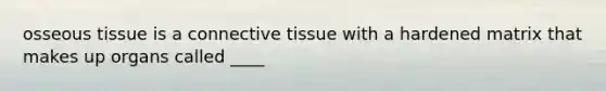 osseous tissue is a connective tissue with a hardened matrix that makes up organs called ____