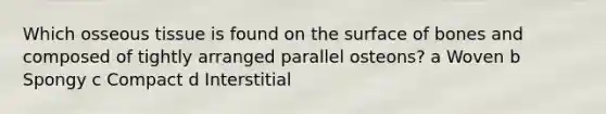 Which osseous tissue is found on the surface of bones and composed of tightly arranged parallel osteons? a Woven b Spongy c Compact d Interstitial