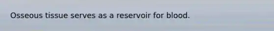 Osseous tissue serves as a reservoir for blood.